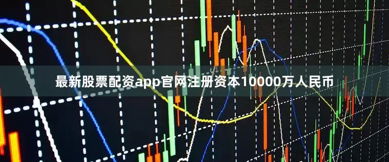 最新股票配资app官网注册资本10000万人民币