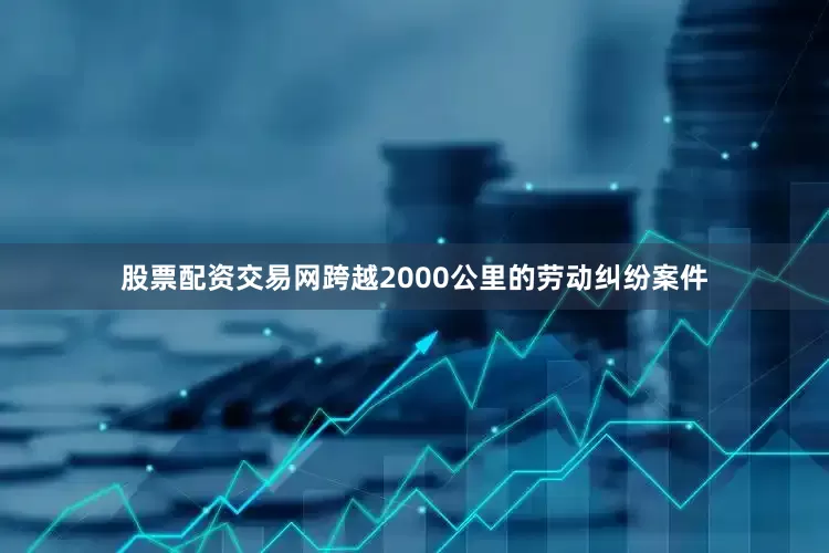 股票配资交易网跨越2000公里的劳动纠纷案件