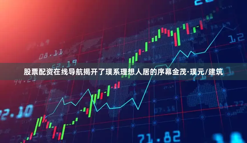 股票配资在线导航揭开了璞系理想人居的序幕金茂·璞元/建筑
