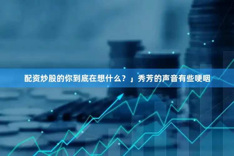 配资炒股的你到底在想什么？」秀芳的声音有些哽咽