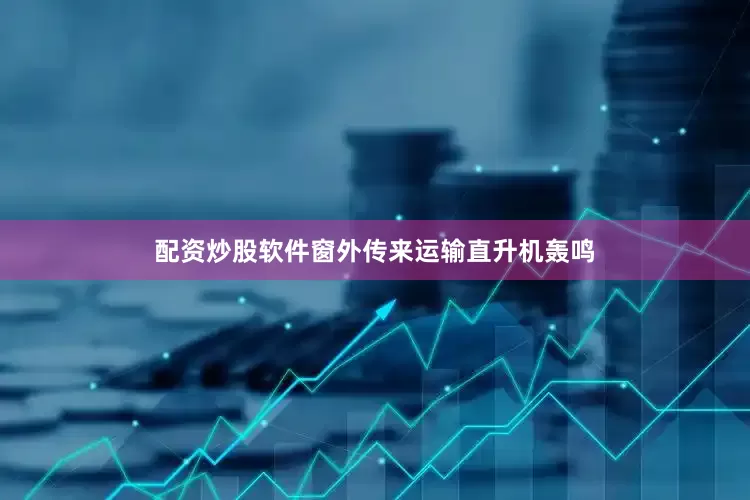配资炒股软件窗外传来运输直升机轰鸣