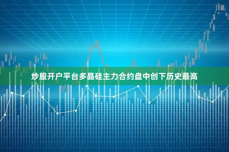 炒股开户平台多晶硅主力合约盘中创下历史最高