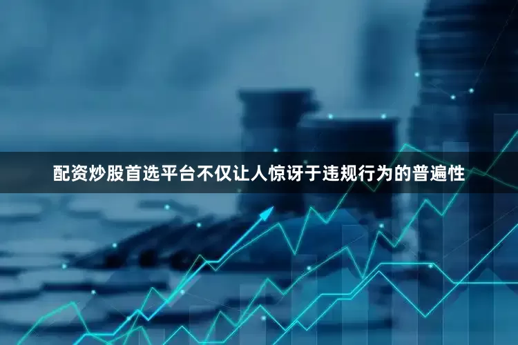 配资炒股首选平台不仅让人惊讶于违规行为的普遍性