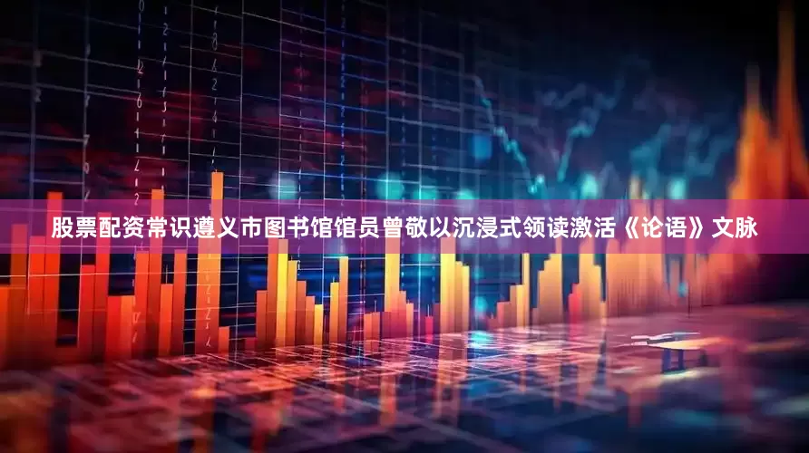 股票配资常识遵义市图书馆馆员曾敬以沉浸式领读激活《论语》文脉