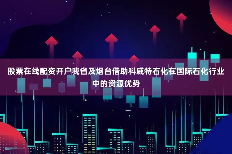 股票在线配资开户我省及烟台借助科威特石化在国际石化行业中的资源优势