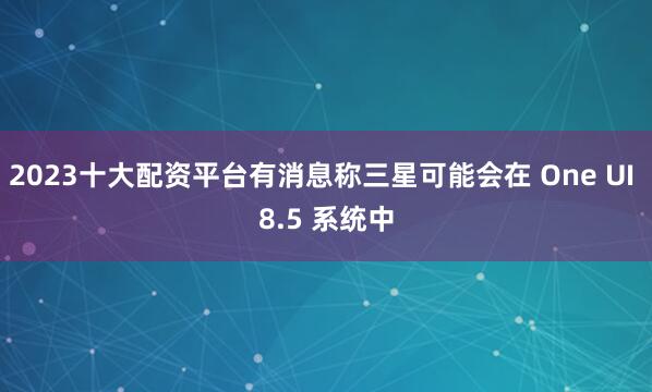 2023十大配资平台有消息称三星可能会在 One UI 8.5 系统中
